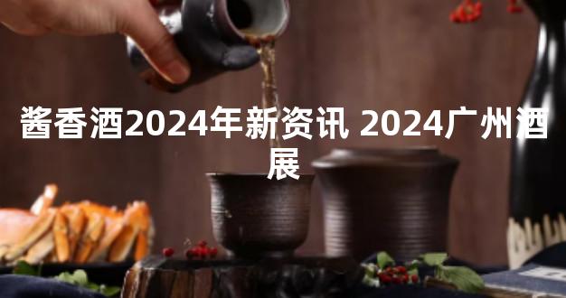 酱香酒2024年新资讯 2024广州酒展